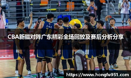 CBA新疆对阵广东精彩全场回放及赛后分析分享